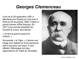 Georges Clemenceau
Il est né le 28 septembre 1851 à
Mouilleron-en-Pareds et il est mort à
Paris le 24 novembre 1929. C'était un
grand homme d’État français. En
1917 il est nommé président du
Conseil et a pour seul devise :
« Je fais la guerre jusqu'à la
victoire. »
Surnommé « le Tigre », il donne une
image d'un battant et d'une personne
prêt à tout pour son pays. Il veut
affaiblir l'Allemagne lors des
négociations du Traité de Versailles.
Source : Wikipédia + livre
 