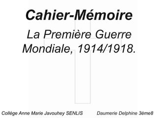Cahier-Mémoire
La Première Guerre
Mondiale, 1914/1918.
Daumerie Delphine 3ème8Collège Anne Marie Javouhey SENLIS
 