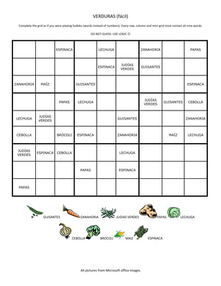VERDURAS (fácil)
Complete the grid as if you were playing Sudoku (words instead of numbers). Every row, column and mini-grid must contain all nine words.
DO NOT GUESS- USE LOGIC 
ESPINACA LECHUGA ZANAHORIA PAPAS
ESPINACA
JUDÍAS
VERDES
GUISANTES
ZANAHORIA MAÍZ GUISANTES ESPINACA
PAPAS LECHUGA
JUDÍAS
VERDES
GUISANTES CEBOLLA
LECHUGA
JUDÍAS
VERDES
GUISANTES ZANAHORIA
CEBOLLA BRÓCOLI ESPINACA ZANAHORIA MAÍZ LECHUGA
JUDÍAS
VERDES
ESPINACA CEBOLLA LECHUGA
PAPAS ESPINACA
PAPAS
GUISANTES ZANAHORIA JUDIAS VERDES PAPAS LECHUGA
CEBOLLA BROCOLI MAIZ ESPINACA
All pictures from Microsoft office images
 