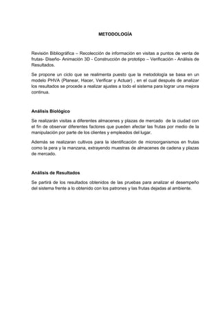 METODOLOGÍA



Revisión Bibliográfica – Recolección de información en visitas a puntos de venta de
frutas- Diseño- Animación 3D - Construcción de prototipo – Verificación - Análisis de
Resultados.

Se propone un ciclo que se realimenta puesto que la metodología se basa en un
modelo PHVA (Planear, Hacer, Verificar y Actuar) , en el cual después de analizar
los resultados se procede a realizar ajustes a todo el sistema para lograr una mejora
continua.



Análisis Biológico

Se realizarán visitas a diferentes almacenes y plazas de mercado de la ciudad con
el fin de observar diferentes factores que pueden afectar las frutas por medio de la
manipulación por parte de los clientes y empleados del lugar.

Además se realizaran cultivos para la identificación de microorganismos en frutas
como la pera y la manzana, extrayendo muestras de almacenes de cadena y plazas
de mercado.



Análisis de Resultados

Se partirá de los resultados obtenidos de las pruebas para analizar el desempeño
del sistema frente a lo obtenido con los patrones y las frutas dejadas al ambiente.
 