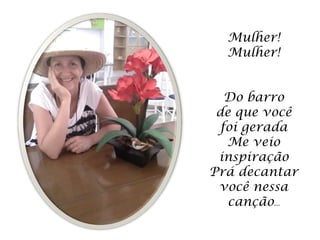 Mulher!
  Mulher!


   Do barro
 de que você
  foi gerada
   Me veio
 inspiração
Prá decantar
 você nessa
   canção...
 
