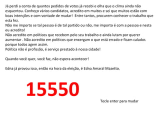 Já perdi a conta de quantos pedidos de votos já recebi e olha que o clima ainda não
esquentou. Conheço vários candidatos, acredito em muitos e sei que muitos estão com
boas intenções e com vontade de mudar! Entre tantos, procurem conhecer o trabalho que
esta fez.
Não me importo se tal pessoa é de tal partido ou não, me importo é com a pessoa e nesta
eu acredito!
Não acredito em políticos que recebem pelo seu trabalho e ainda lutam por querer
aumentar . Não acredito em políticos que enxergam o que está errado e ficam calados
porque todos agem assim.
Política não é profissão, é serviço prestado à nossa cidade!

Quando você quer, você faz, não espera acontecer!

Edna já provou isso, então na hora da eleição, é Edna Amaral Mazetto.




            15550                                        Tecle enter para mudar
 