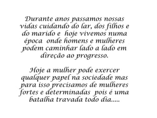 Durante anos passamos nossas
vidas cuidando do lar, dos filhos e
do marido e hoje vivemos numa
 época onde homens e mulheres
 podem caminhar lado a lado em
      direção ao progresso.

   Hoje a mulher pode exercer
qualquer papel na sociedade mas
para isso precisamos de mulheres
fortes e determinadas pois é uma
   batalha travada todo dia.....
 