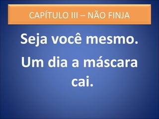 Seja você mesmo.
Um dia a máscara
cai.
CAPÍTULO III – NÃO FINJA
 