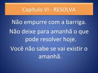 Não empurre com a barriga.
Não deixe para amanhã o que
pode resolver hoje.
Você não sabe se vai existir o
amanhã.
Capítulo VI - RESOLVA
 