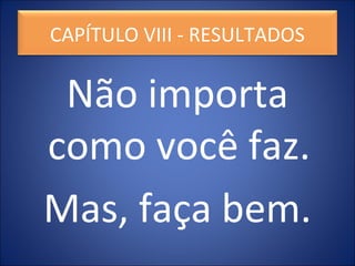 Não importa
como você faz.
Mas, faça bem.
CAPÍTULO VIII - RESULTADOS
 