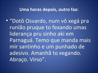 Uma horas depois, outro fax:
• “Dotô Osvardo, num vô xegá pra
runião pruque to fexando umas
liderança pru sinho aki em
Parnaguá. Temo que manda mais
mir santinho e um punhado de
adesivo. Amanhã to xegando.
Abraço. Virso”.
 