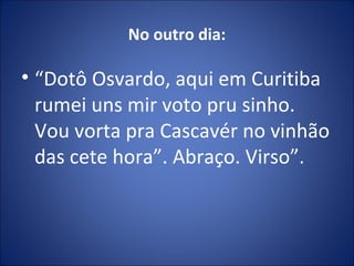 No outro dia:
• “Dotô Osvardo, aqui em Curitiba
rumei uns mir voto pru sinho.
Vou vorta pra Cascavér no vinhão
das cete hora”. Abraço. Virso”.
 