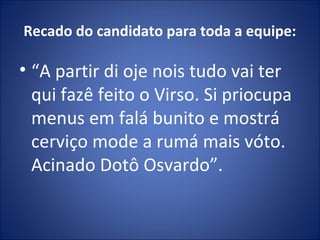 Recado do candidato para toda a equipe:
• “A partir di oje nois tudo vai ter
qui fazê feito o Virso. Si priocupa
menus em falá bunito e mostrá
cerviço mode a rumá mais vóto.
Acinado Dotô Osvardo”.
 