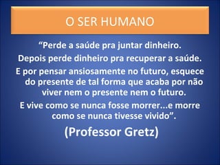 “Perde a saúde pra juntar dinheiro.
Depois perde dinheiro pra recuperar a saúde.
E por pensar ansiosamente no futuro, esquece
do presente de tal forma que acaba por não
viver nem o presente nem o futuro.
E vive como se nunca fosse morrer...e morre
como se nunca tivesse vivido”.
(Professor Gretz)
O SER HUMANO
 