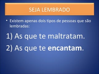SEJA LEMBRADO
• Existem apenas dois tipos de pessoas que são
lembradas:
1) As que te maltratam.
2) As que te encantam.
 