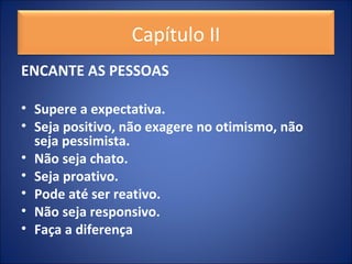 ENCANTE AS PESSOAS
• Supere a expectativa.
• Seja positivo, não exagere no otimismo, não
seja pessimista.
• Não seja chato.
• Seja proativo.
• Pode até ser reativo.
• Não seja responsivo.
• Faça a diferença
Capítulo II
 