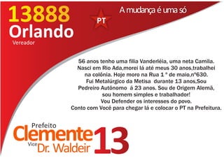13888
13177
                                    A mudança é uma só

Orlando
Vereador


                    56 anos tenho uma filia Vanderléia, uma neta Camila.
                    Nasci em Rio Ada,morei lá até meus 30 anos,trabalhei
                       na colônia. Hoje moro na Rua 1 º de maio,nº630.
                       Fui Metalúrgico da Metisa durante 13 anos,Sou
                    Pedreiro Autônomo á 23 anos. Sou de Origem Alemã,
                              sou homem simples e trabalhador!
                             Vou Defender os interesses do povo.
                  Conto com Você para chegar lá e colocar o PT na Prefeitura.


      Prefeito
Clemente
     Vice
           Dr. Waldeir    13
 