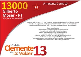13000
13177
                                              A mudança é uma só

Gilberto
Moser verdade
Vereador de
            - PT
                   GILBERTO MOSER “PT”– 13000 - 48 anos, um dos fundadores do PT de Rio dos Cedros,
                      casado com Angela M.R.Sandri, pai de Rafael, formado Técnico em Contabilidade,
                      fui Técnico em informática da Cetil e Bancário. Minhas atribuições como Vereador:

                                                        ·Fazer leis e fiscalizar
                                         ·Representar a vontade popular com transparência
                                           · Cumprimento ao Plano Diretor e a legislação.
                                          ·Melhor atendimento na saúde, na administração.
                                               ·Junto ao executivo melhores estradas
                                  ·Valorizar projetos Turísticos para geração de emprego e renda
                                           ·Na Agricultura formar a patrulha Mecanizada.
                          ·Fortificar e implantar Políticas Publicas para juventude, Idosos e Mulheres.
                                      “VEREADOR DE VERDADE” - A MUDANÇA É UMA SÓ



      Prefeito
 Clemente
     Vice
        Dr. Waldeir         13
 