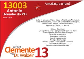 13003
 Antonio
                                     A mudança é uma só

(Toninho do PT)
Vereador
                          tenho 41 anos,sou filho de Mauro e Rita Negri(inMemorian),
                         pai de Maria Eduarda,Técnico em Contabilidade,Metalúrgico,
                                 10 anos como Torneiro Mecânico da Metisa,
                                       Gerente da CRAVIL por 4 anos.

                                               Minhas Bandeiras:
                            ·Um legislativo Ativo e Comprometido com seu Dever
                                  ·Valorização do profissional da educação
                                            ·Incentivo as empresas
                                             ·Incentivo a juventude
                                            ·Incentivo ao comércio
                                             ·Geração de emprego
                                 ·Apoio a Clubes, Associações e Sociedade
                                           ·Moralização na política
                                      “Novas Idéias fazem a diferença”
       Prefeito
 Clemente
      Vice
           Dr. Waldeir   13
 