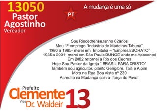 13050                               A mudança é uma só
 Pastor
Agostinho
Vereador
                                Sou Riocedrense,tenho 62anos
                        Meu 1º emprego “Industria de Madeiras Tabuna”
                    1980 a 1985- morei em Imbituba – “Empresa SORATO”
                 1985 a 2001- morei em São Paulo BUNGE onde me Aposentei
                              Em 2002 retornei a Rio dos Cedros
                      Hoje Sou Pastor da Igreja “ BRASIL PARA CRISTO”
                     Também sou agricultor, planto Gengibre, Taiá e Aipim
                                 Moro na Rua Boa Vista nº 239
                          Acredito na Mudança com a força do Povo!

      Prefeito
 Clemente
     Vice
           Dr. Waldeir     13
 