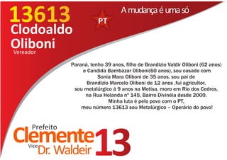 13613
Clodoaldo
                                    A mudança é uma só


Oliboni
Vereador

               Paraná, tenho 39 anos, filho de Brandizio Valdir Oliboni (62 anos)
                   e Candida Bambazar Oliboni(60 anos), sou casado com
                          Sonia Mara Oliboni de 35 anos, sou pai de
                     Brandizio Marcelo Oliboni de 12 anos ,fui agricultor,
                sou metalúrgico á 9 anos na Metisa, moro em Rio dos Cedros,
                    na Rua Holanda nº 145, Bairro Divinéia desde 2000.
                              Minha luta é pelo povo com o PT,
                   meu número 13613 sou Metalúrgico – Operário do povo!


    Prefeito
Clemente
   Vice
      Dr. Waldeir       13
 