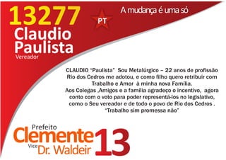 13277                                A mudança é uma só

Claudio
Paulista
Vereador

                CLAUDIO “Paulista” Sou Metalúrgico – 22 anos de profissão
                Rio dos Cedros me adotou, e como filho quero retribuir com
                          Trabalho e Amor à minha nova Família.
                Aos Colegas ,Amigos e a família agradeço o incentivo, agora
                 conto com o voto para poder representá-los no legislativo,
                 como o Seu vereador e de todo o povo de Rio dos Cedros .
                               “Trabalho sim promessa não”

     Prefeito
Clemente
    Vice
       Dr. Waldeir        13
 