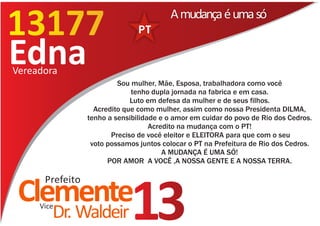 13177
13177
                                         A mudança é uma só


Edna
Vereadora
                          Sou mulher, Mãe, Esposa, trabalhadora como você
                              tenho dupla jornada na fabrica e em casa.
                              Luto em defesa da mulher e de seus filhos.
                   Acredito que como mulher, assim como nossa Presidenta DILMA,
                 tenho a sensibilidade e o amor em cuidar do povo de Rio dos Cedros.
                                    Acredito na mudança com o PT!
                        Preciso de você eleitor e ELEITORA para que com o seu
                  voto possamos juntos colocar o PT na Prefeitura de Rio dos Cedros.
                                        A MUDANÇA É UMA SÓ!
                       POR AMOR A VOCÊ ,A NOSSA GENTE E A NOSSA TERRA.

      Prefeito
 Clemente
     Vice
        Dr. Waldeir          13
 