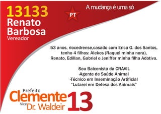 13177
13133                           A mudança é uma só

Renato
Barbosa
Vereador
              53 anos, riocedrense,casado com Erica G. dos Santos,
                   tenho 4 filhos: Alekos (Raquel minha nora),
              Renato, Edillan, Gabriel e Jeniffer minha filha Adotiva.

                            ·Sou Balconista da CRAVIL
                             ·Agente de Saúde Animal
                        ·Técnico em Inseminação Artificial
                         “Lutarei em Defesa dos Animais”
   Prefeito
Clemente
  Vice
     Dr. Waldeir      13
 