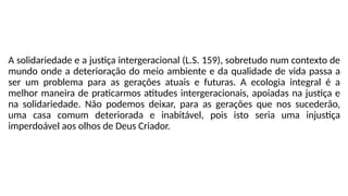 A solidariedade e a justiça intergeracional (L.S. 159), sobretudo num contexto de
mundo onde a deterioração do meio ambiente e da qualidade de vida passa a
ser um problema para as gerações atuais e futuras. A ecologia integral é a
melhor maneira de praticarmos atitudes intergeracionais, apoiadas na justiça e
na solidariedade. Não podemos deixar, para as gerações que nos sucederão,
uma casa comum deteriorada e inabitável, pois isto seria uma injustiça
imperdoável aos olhos de Deus Criador.
 