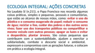 ECOLOGIA INTEGRAL: AÇÕES CONCRETAS
Na Laudato Sí (n.211), o Papa Francisco nos recorda algumas
coisas práticas, simples e pequenas, pessoais e comunitárias,
que estão ao alcance de nossas mãos, como: evitar o uso do
plástico e o consumo exagerado de papel; reduzir o consumo
de água; reciclar o lixo, cuidar dos pobres e dos outros seres
vivos; fazer uso dos transportes públicos ou compartilhar o
mesmo veículo com outras pessoas; apagar as luzes e evitar
o desperdício; plantar árvores. São coisas pequenas que
contribuem com a sustentabilidade, ajudam a exercitar a
solidariedade, combate o descarte social e ambiental,
expressam o compromisso com as gerações futuras, e colocam
em prática a ecologia integral.
 