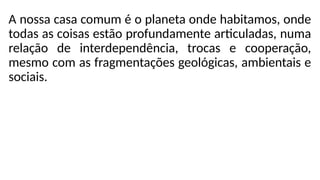 A nossa casa comum é o planeta onde habitamos, onde
todas as coisas estão profundamente articuladas, numa
relação de interdependência, trocas e cooperação,
mesmo com as fragmentações geológicas, ambientais e
sociais.
 
