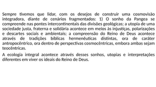Sempre tivemos que lidar, com os desejos de construir uma cosmovisão
integradora, diante de cenários fragmentados: 1) O sonho da Pangea se
compreende nas pontes intercontinentais das divisões geológicas; a utopia de uma
sociedade justa, fraterna e solidária acontece em meios às injustiças, polarizações
e descartes sociais e ambientais; a compreensão do Reino de Deus acontece
através de tradições bíblicas hermenêuticas distintas, ora de caráter
antropocêntrico, ora dentro de perspectivas cosmocêntricas, embora ambas sejam
teocêntricas.
A ecologia integral acontece através desses sonhos, utopias e interpretações
diferentes em viver os ideais do Reino de Deus.
 