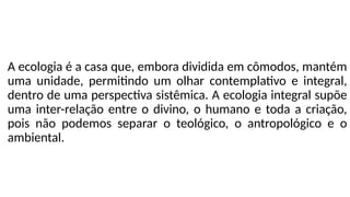 A ecologia é a casa que, embora dividida em cômodos, mantém
uma unidade, permitindo um olhar contemplativo e integral,
dentro de uma perspectiva sistêmica. A ecologia integral supõe
uma inter-relação entre o divino, o humano e toda a criação,
pois não podemos separar o teológico, o antropológico e o
ambiental.
 