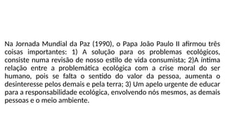Na Jornada Mundial da Paz (1990), o Papa João Paulo II afirmou três
coisas importantes: 1) A solução para os problemas ecológicos,
consiste numa revisão de nosso estilo de vida consumista; 2)A íntima
relação entre a problemática ecológica com a crise moral do ser
humano, pois se falta o sentido do valor da pessoa, aumenta o
desinteresse pelos demais e pela terra; 3) Um apelo urgente de educar
para a responsabilidade ecológica, envolvendo nós mesmos, as demais
pessoas e o meio ambiente.
 