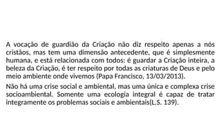 A vocação de guardião da Criação não diz respeito apenas a nós
cristãos, mas tem uma dimensão antecedente, que é simplesmente
humana, e está relacionada com todos: é guardar a Criação inteira, a
beleza da Criação, é ter respeito por todas as criaturas de Deus e pelo
meio ambiente onde vivemos (Papa Francisco, 13/03/2013).
Não há uma crise social e ambiental, mas uma única e complexa crise
socioambiental. Somente uma ecologia integral é capaz de tratar
integramente os problemas sociais e ambientais(L.S. 139).
 