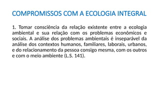 COMPROMISSOS COM A ECOLOGIA INTEGRAL
1. Tomar consciência da relação existente entre a ecologia
ambiental e sua relação com os problemas econômicos e
sociais. A análise dos problemas ambientais é inseparável da
análise dos contextos humanos, familiares, laborais, urbanos,
e do relacionamento da pessoa consigo mesma, com os outros
e com o meio ambiente (L.S. 141).
 