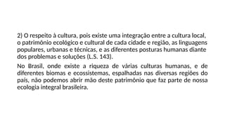 2) O respeito à cultura, pois existe uma integração entre a cultura local,
o patrimônio ecológico e cultural de cada cidade e região, as linguagens
populares, urbanas e técnicas, e as diferentes posturas humanas diante
dos problemas e soluções (L.S. 143).
No Brasil, onde existe a riqueza de várias culturas humanas, e de
diferentes biomas e ecossistemas, espalhadas nas diversas regiões do
país, não podemos abrir mão deste patrimônio que faz parte de nossa
ecologia integral brasileira.
 