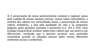 3) A preservação de nosso pertencimento nacional e regional, passa
pelo cuidado de nossos espaços comuns, nossas raízes comunitárias, a
vivência dos valores nas comunidades locais, a preservação de nossos
valores simbólicos, a luta pela qualidade de vida e as conquistas
galgadas pelas gerações passadas e presentes (L.S. 152 e 153). Uma
ecologia integral deve envolver todos estes valores que nos unem e nos
diferenciam, revelando que é possível construir uma sociedade
sustentável quando as soluções passam pelos nossos diferentes
ambientes sociais e ambientais.
 