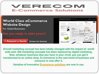 Overall marketing concept has been totally changed with the impact of world
  wide web. Old marketing concepts has been replaced by digital marketing.
     Now, whatever business idea you have in your mind, you can get it
transformed to an online shop. E-commerce is the new trend of business and
                          everyone is now after it.
        Varieties of innovative Ecommerce solutions are now in use.
 