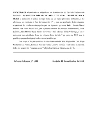 PROCESALES, disponiendo su alojamiento en dependencias del Servicio Penitenciario
Provincial. II) DISPONER POR SECRETARIA CON HABILITACION DE DIA Y
HORA la extracción de copias en legal forma de las piezas procesales pertinentes, a los
efectos de ser remitidas al Juez de Instrucción Nº 1, para que profundice la investigación
respecto de las conductas desplegadas por las siguientes personas: 1-Sra. Rosario Noemí
Barroso y Sr. Javier Adolfo Diaz, (por la posible comisión del delito de encubrimiento), 2- Sr.
Ramón Adrián Medero (hijo), Teofilo Escudero y Raúl Eduardo Torres Villalongo, a los de
determinar sus actividades desde las primeras horas del día 7 de marzo de 2010, ante la
posible responsabilidad penal en la ocurrencia del hecho.
       Con lo que se dio por terminado el acto, disponiendo los Sres. Magistrados Dres. Hugo
Guillermo Saa Petrino, Fernando Julio de Viana y Gustavo Miranda Folch firmar la presente,
todos por ante mí Dr. Francisco Javier Vallejos-Secretario de Cámara, que doy fe.---------------




Informe de Prensa Nº 1256                            San Luis, 28 de septiembre de 2012
 