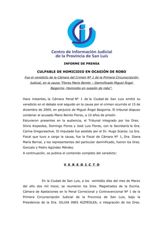 INFORME DE PRENSA

         CULPABLE DE HOMICIDIO EN OCASIÓN DE ROBO
 Fue el veredicto de la Cámara del Crimen Nº 1 de la Primera Circunscripción
    Judicial, en la causa “Flores Mario Benito – Damnificado Miguel Ángel
                  Baigorria- Homicidio en ocasión de robo”.


Hace instantes, la Cámara Penal Nº 1 de la Ciudad de San Luis emitió su
veredicto en el debate oral seguido en la causa por el crimen ocurrido el 15 de
diciembre de 2009, en perjuicio de Miguel Ángel Baigorria. El tribunal dispuso
condenar al acusado Mario Benito Flores, a 10 años de prisión.
Estuvieron presentes en la audiencia, el Tribunal integrado por los Dres.
Silvia Aizpeolea, Domingo Flores y José Luis Flores, con la Secretaría la Dra.
Carina Gregoraschuk. El imputado fue asistido por el Dr. Hugo Scarso. La Sra.
Fiscal que tuvo a cargo la causa, fue la Fiscal de Cámara N° 1, Dra. Diana
María Bernal, y los representantes del particular damnificado, fueron los Dres.
Gonzalo y Pedro Agúndez Méndez.
A continuación, se publica el contenido completo del veredicto :


                           V E R E D I C T O




            En la Ciudad de San Luis, a los veintidós días del mes de Marzo
del año dos mil trece; se reunieron los Sres. Magistrados de la Excma.
Cámara de Apelaciones en lo Penal Correcional y Contravencional Nº 1 de la
Primera Circunscripción Judicial de la Provincia de San Luis, bajo la
Presidencia de la Dra. SILVIA INES AIZPEOLEA, e integración de los Dres.
 