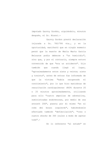 imputado Gauvry Gordon, siguiéndolo, minutos

después, el Dr. Biassi.-

                      Gauvry Gordon prestó declaración

injurada          a     fs.     782/786       vta.,    y    en     la

oportunidad, manifestó que en ningún momento

pensó que la muerte de María Marta García
Belsunce          podía       deberse     a   "un     homicidio",

sino que, y por el contrario, siempre estuvo

convencido de que "era un accidente". Dijo

también           que     cuando        llegó         al    lugar,

"aproximadamente entre siete y veinte; siete

y treinta", antes de entrar fue informado de

que        la     víctima         "había       recuperado          el

conocimiento", por lo que hizo maniobras de

resucitación cardiopulmonar (RCP) durante 20

o     25    minutos           aproximadamente,         utilizando

para       ello       "cuatro    ampollas      de     adrenalina,

suministradas endovenosas, por medio de una

avocath 20G", puesta por él mismo "en el

codo       del        brazo     izquierdo",         habiéndosele

efectuado         también       "defibrilación",           "tres    o

cuatro shocks de 360 joules a modo de agotar

todo".-

                      En lo referente "al estado" en
 