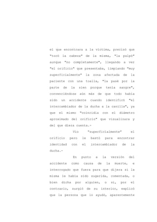 el que encontrara a la víctima, precisó que

"tocó la cabeza" de la misma,                                "la palpó"

aunque      "no    completamente",                 llegando          a    ver

"el orificio" que presentaba, limpiando "muy

superficialmente"              la       zona       afectada          de   la

paciente con una toalla, "la pasé por la
parte       de    la     sien       porque         tenía           sangre",

convenciéndose           aún       más       de    que       todo     había

sido     un      accidente          cuando         identificó             "el

intercambiador de la ducha a la canilla", ya

que    el     mismo      "coincidía               con       el     diámetro

aproximado del orificio" que visualizara y

del que diera cuenta.-

                   Vio            “superficialmente”                       el

orificio         pero        le        bastó       para           encontrar

identidad         con        el        intercambiador               de     la

ducha.-

                   En        punto       a        la        versión       del

accidente         como        causa          de        la     muerte,       e

interrogado que fuera para que dijera si la

misma le había sido sugerida, comentada, o

bien     dicha         por    alguien,             o        si,    por     el

contrario,        surgió          de    su     interior,           explicó

que la persona que lo ayudó, aparentemente
 