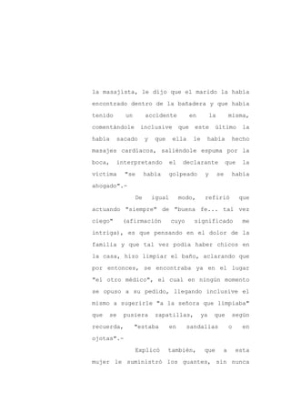 la masajista, le dijo que el marido la había

encontrado dentro de la bañadera y que había

tenido      un        accidente              en         la        misma,

comentándole      inclusive            que    este       último         la

había    sacado       y    que    ella        le    había          hecho

masajes cardíacos, saliéndole espuma por la
boca,    interpretando            el    declarante                que   la

víctima     "se       había      golpeado           y        se    había

ahogado".-

                 De       igual        modo,        refirió             que

actuando "siempre" de "buena fe... tal vez

ciego"     (afirmación            cuyo        significado                me

intriga), es que pensando en el dolor de la

familia y que tal vez podía haber chicos en

la casa, hizo limpiar el baño, aclarando que

por entonces, se encontraba ya en el lugar

"el otro médico", el cual en ningún momento

se opuso a su pedido, llegando inclusive el

mismo a sugerirle "a la señora que limpiaba"

que   se   pusiera         zapatillas,             ya    que       según

recuerda,        "estaba          en     sandalias                o     en

ojotas".-

                 Explicó         también,           que       a       esta

mujer le suministró los guantes, sin nunca
 
