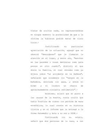 tratar de ocultar nada, no representándose

en ningún momento la posibilidad de que a la

víctima la hubieran podido matar de cinco

tiros.-

                Justificando          su        particular

apreciación de la situación, agregó que no
observó     "desordenes"      que     le   llamaran      la

atención en el lugar, y menos aún, "manchas

en las paredes o cosas dantescas como para

pensar    en   otro   cuadro",       distinto      al    que

diera la familia, el cual versaba como ya

dijera sobre "un accidente en la bañera",

señalando que solamente vio "sangre en la

bañadera,      mezclada   con   agua,      y     entre   el

bidet     y     el    inodoro        un    charco        de

aproximadamente cincuenta centímetros".-

                Asimismo, aclaró que en punto a

las causas de la muerte, nunca ocultó que

había fractura de cráneo con pérdida de masa

encefálica, lo cual consta en su historia

clínica y en el informe que le entregó a la

firma Paramedic y ésta a su vez a OSDE.-

                Continuando         con    su      relato,

señaló que dos personas de la casa, a las
 