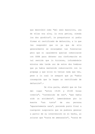 que describió como "del sexo masculino, una

de ellas era alta, la otra petisa, siendo

los dos gorditos", le preguntaron si podía

firmar el certificado de defunción, a lo que

les    respondió           que   no      ya        que     de        ello

generalmente          se    encargaban            las    funerarias
pero que si igualmente querían comunicarse

con OSDE para obtener una confirmación en

tal    sentido       que    lo   hicieran,          informándole

minutos más tarde uno de estos dos hombres

que ya había mantenido comunicación con la

prepaga y que ellos no tenían nada que ver,

pese   a      lo    cual    le   aseguró          que     ya    "había

conseguido que le hagan un certificado de

defunción".-

                    De otra parte, añadió que se fue

del    lugar         "entre      19:45        y     20:00        horas

creería",          "convencido      de    eso",          "que    había

sido     un    accidente",          lamentándose               por    la

muerte        "tan         tonta"        de        una         persona

"aparentemente sana", poniendo punto final a

cualquier suspicacia que se pudiera generar

a partir de su intervención en el hecho, al

aclarar que "nunca me amenazaron", "nunca me
 