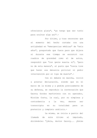 ofrecieron plata", "yo tengo que ser tonto

para ocultar algo así".-

                   Por último, y tras reconocer que

al    momento       del      hecho    contaba        con       una

antigüedad en "emergencias médicas" de "seis

años", preguntado que fuera para que dijera
si    durante       ese     tiempo     se    encontró          con

cuadros    de       gravedad        como    el      de    autos,

respondió que "con gente muerta sí", "pero

no de esta manera", al punto que "nunca tuve

que   hacer     una       denuncia    policial       ni    pedir

intervención por el tipo de muerte".-

                   Con el debate en marcha, volvió

a    prestar    declaración,          siendo      que     en   el

marco de la misma y a pedido precisamente de

su defensa, se reprodujo la conversación que

Gauvry    Gordon      mantuviera       con     su    operador,

Nicolás Costa, la cual, por su simpleza y

contundencia          a      la      vez,        merece        ser

transcripta         en       su     totalidad        para      un

posterior y completo análisis.-

                   La misma, se inicia a partir del

llamado       de      este        último     al      imputado,

diciéndole: "¿Hola, doctor Gauvry... ¿Estás
 
