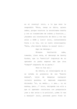 en   el   country?     (sic),       a    lo    que     éste   le

respondió:     "Nico,       tengo       un    óbito,       quiero

saber, porque nosotros la encontramos muerta

y con un traumatismo de cráneo y fractura...

¿hacemos una constatación de óbito y vos das

aviso a OSDE y listo? (sic), contestándole
Costa a su vez, con un nuevo interrogante:

"Dale, ¿fue muerte dudosa la causa? (sic).-

                  Aquí me detengo.-

                  Ninguna         hesitación               cabe,

tomando, claro está, el descargo de Gauvry

Gordon, que la "sencilla" inquietud de su

operador     no    podía     esperar          más    que    otra

"simple" respuesta de su parte.-

                  Pero no fue así.-

                  En efecto, al interrogante de si

se   estaba       en   presencia         de    una     "muerte

dudosa",      lejos         de    despejar           cualquier

incierto      posible,       el     imputado         respondió

diciendo: "sí, es medio... o sea... no es

dudosa, pero..." (sic), obligando con ello a

que el operador insistiera con preguntarle

¿van a dar aviso a la policía?, ¿cómo lo van

a manejar? (sic), poniendo punto final el
 