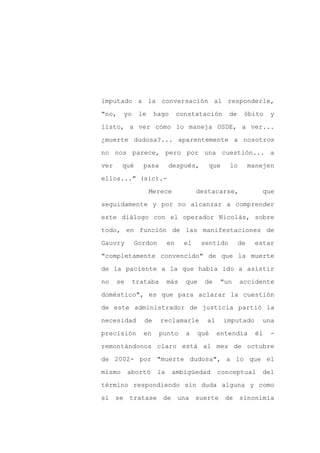 imputado a la conversación al responderle,

"no,    yo    le     hago       constatación      de    óbito      y

listo, a ver cómo lo maneja OSDE, a ver...

¿muerte dudosa?... aparentemente a nosotros

no nos parece, pero por una cuestión... a

ver     qué     pasa       después,       que     lo        manejen
ellos..." (sic).-

                   Merece              destacarse,              que

seguidamente y por no alcanzar a comprender

este diálogo con el operador Nicolás, sobre

todo, en función de las manifestaciones de

Gauvry       Gordon        en     el    sentido        de     estar

"completamente convencido" de que la muerte

de la paciente a la que había ido a asistir

no    se     trataba       más    que    de   "un      accidente

doméstico", es que para aclarar la cuestión

de este administrador de justicia partió la

necesidad       de     reclamarle        al     imputado       una

precisión       en    punto       a    qué    entendía        él   -

remontándonos claro está al mes de octubre

de 2002- por "muerte dudosa", a lo que el

mismo      abortó     la    ambigüedad        conceptual       del

término respondiendo sin duda alguna y como

si se tratase de una suerte de                         sinonimia
 