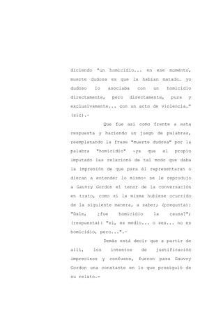 diciendo    "un      homicidio...      en        ese    momento,

muerte dudosa es que la habían matado… yo

dudoso     lo        asociaba    con         un        homicidio

directamente,         pero   directamente,               pura   y

exclusivamente... con un acto de violencia…”

(sic).-
                 Que fue así como frente a esta

respuesta y haciendo un juego de palabras,

reemplazando la frase "muerte dudosa" por la

palabra     "homicidio"         -ya        que     el     propio

imputado las relacionó de tal modo que daba

la impresión de que para él representaran o

dieran a entender lo mismo- se le reprodujo

a Gauvry Gordon el tenor de la conversación

en trato, como si la misma hubiese ocurrido

de la siguiente manera, a saber; (pregunta):

"Dale,      ¿fue        homicidio            la         causa?";

(respuesta): "sí, es medio... o sea... no es

homicidio, pero...".-

                 Demás está decir que a partir de

allí,      los       intentos         de         justificación

imprecisos       y   confusos,    fueron          para    Gauvry

Gordon una constante en lo que prosiguió de

su relato.-
 