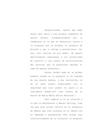 Recapitulando,         señalo   que       debe

darse real valor a esa primera respuesta de

Gauvry    Gordon,     fundamentalmente          por      la

inmediatez en la que se desarrolla frente a

la sorpresa que le produce la pregunta de

Nicolás y que lo obliga a pronunciarse -tal
vez, acto fallido de por medio- de manera

absolutamente      espontánea   y    sin posibilidad

de recurrir a una suerte de estructuración

del discurso que le permitiera abordar el

tema de manera diferente.-

              Gauvry Gordon dudó en un primer

momento cuando se le preguntó si se trataba

de una muerte dudosa, y esa vacilación, no

es   en   modo     alguno     armonizable       con      la

seguridad    que   dijo     poseer    en   punto    a    un

"accidente    doméstico"      como     fuente      de    la

muerte de María Marta García Belsunce.-

              Pero tampoco lo es en relación a

lo que le manifestara a Manuel Nolting, toda

vez que este último refirió en la audiencia

de debate que tras cruzarse en el camino con

el imputado y presentarse como colega suyo

interiorizándose de la situación le preguntó
 