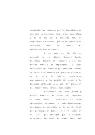 condenatoria, clamaron por la imposición de

una pena en suspenso, menor a los tres años,

y     de        no    ser        así     y       resultar       ésta    de

cumplimiento efectivo, que no se concrete su

detención                 hasta          la            firmeza          del

pronunciamiento dictado.-
                      A     su         vez,       el     Dr.        Murcho,

respecto             de     su     cliente          Horacio         García

Belsunce,            demandó       en        relación      a    los     dos

hechos          materia          de     imputación             la     libre

absolución del nombrado por diversas razones

de hecho y de derecho que quedaron plasmadas

en         el        acta        de      debate,           renunciando

expresamente y               por pedido del               mismo a la

facultad contenida en el art. 277 inciso 4º

del Código Penal (excusa absolutoria).-

                      Finalmente,             los      Dres.    Novak     y

Blanco          alegaron          en     favor          del     imputado

Guillermo             Bártoli,          postulando             su     libre

absolución.               Asimismo,          y    subsidiariamente,

reclamaron la extinción de la acción penal

por prescripción (arts. 59 y 62 inciso 2º

del    C.P.)          por        entender         que     la    conducta

originaria            atribuida          al       mismo       debía     ser
 