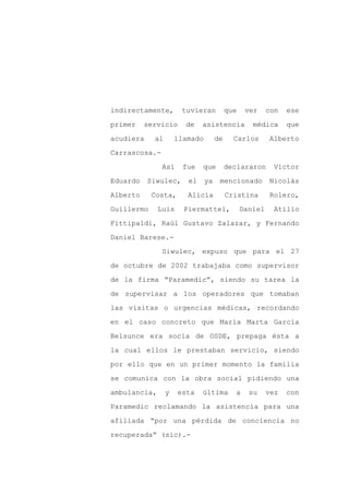 indirectamente,       tuvieran           que    ver     con   ese

primer    servicio     de    asistencia           médica      que

acudiera    al       llamado        de     Carlos       Alberto

Carrascosa.-

               Así     fue   que         declararon      Víctor

Eduardo    Siwulec,     el     ya    mencionado         Nicolás
Alberto     Costa,      Alicia           Cristina       Rolero,

Guillermo     Luis     Piermattei,             Daniel    Atilio

Fittipaldi, Raúl Gustavo Zalazar, y Fernando

Daniel Barese.-

               Siwulec, expuso que para el 27

de octubre de 2002 trabajaba como supervisor

de la firma “Paramedic”, siendo su tarea la

de supervisar a los operadores que tomaban

las visitas o urgencias médicas, recordando

en el caso concreto que María Marta García

Belsunce era socia de OSDE, prepaga ésta a

la cual ellos le prestaban servicio, siendo

por ello que en un primer momento la familia

se comunica con la obra social pidiendo una

ambulancia,      y   esta    última        a     su     vez   con

Paramedic reclamando la asistencia para una

afiliada “por una pérdida de conciencia no

recuperada” (sic).-
 