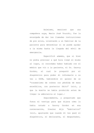 Asimismo,         mencionó         que        una

compañera suya, María José Trucchi, fue la

encargada de dar las llamadas instrucciones

de pre aviso, orientando a un familiar de la

paciente para determinar si se puede ayudar

a la misma hasta la llegada del móvil de
emergencia.

                 Especificó además, que si bien

no podía precisar a qué hora llegó el mismo

al lugar, sí recordaba haber hablado con el

médico que vio a la paciente, el Dr. Gauvry

Gordon,     al     cual       le      preguntó        por      el

diagnóstico para poder él informarle a su

vez   a   OSDE,    hablándole          el    galeno       de    un

“traumatismo de cráneo con pérdida de masa

encefálica,      con       posterior       óbito”   (sic),      y

que la muerte se había producido antes de

llegar la ambulancia al lugar.-

                 Seguidamente,         y    preguntado         que

fuera el testigo para que dijera cómo lo

había     notado       a     Gauvry        Gordon     en       esa

conversación,          Siwulec      dijo       “dubitativo”

(sic), apuntando que cuando él les pasó el

diagnóstico, el declarante, el despachador,
 